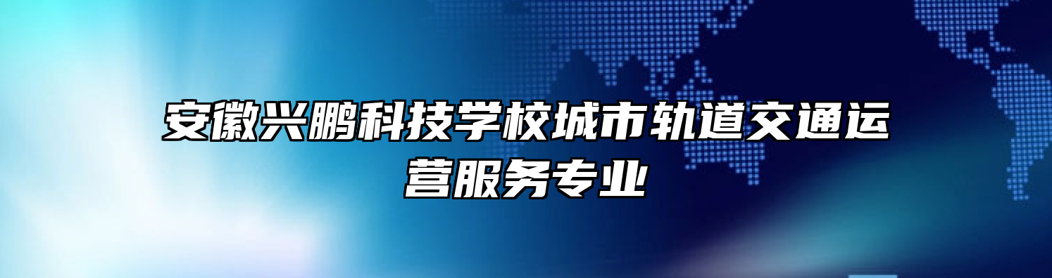 安徽兴鹏科技学校城市轨道交通运营服务专业