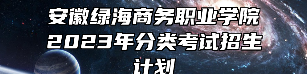 安徽绿海商务职业学院2023年分类考试招生计划