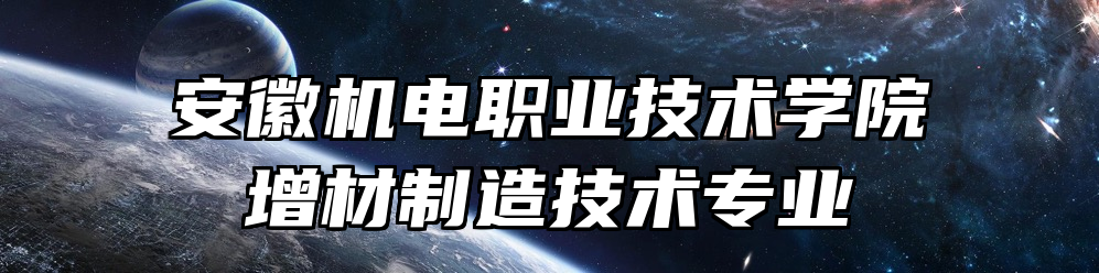 安徽机电职业技术学院增材制造技术专业