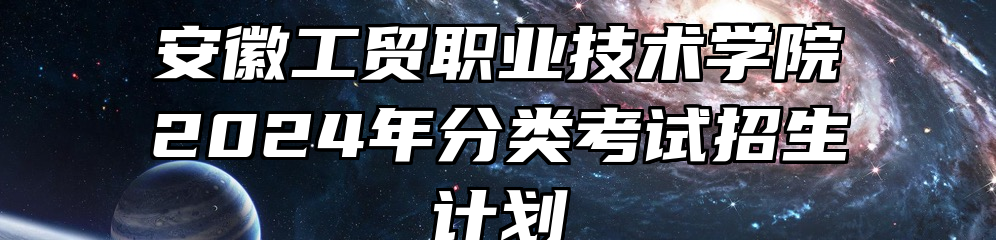 安徽工贸职业技术学院2024年分类考试招生计划