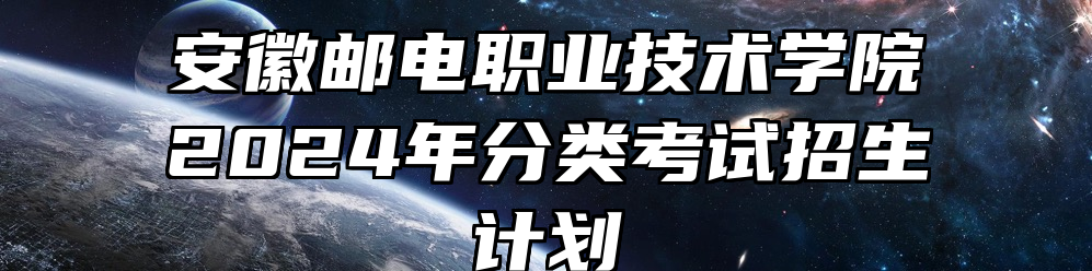 安徽邮电职业技术学院2024年分类考试招生计划