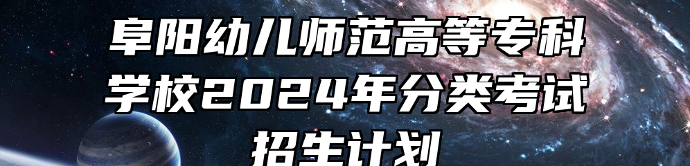 阜阳幼儿师范高等专科学校2024年分类考试招生计划