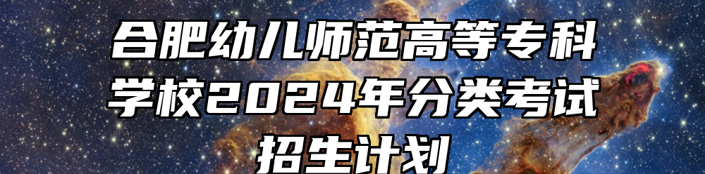 合肥幼儿师范高等专科学校2024年分类考试招生计划