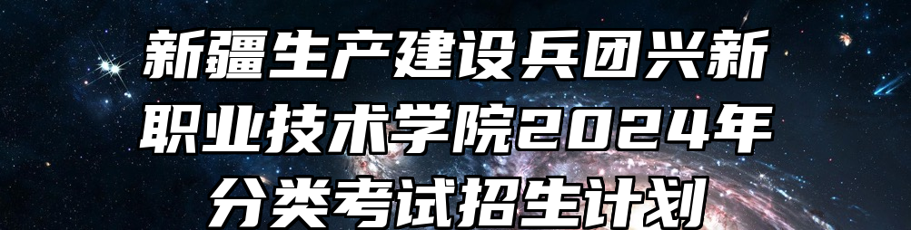 新疆生产建设兵团兴新职业技术学院2024年分类考试招生计划