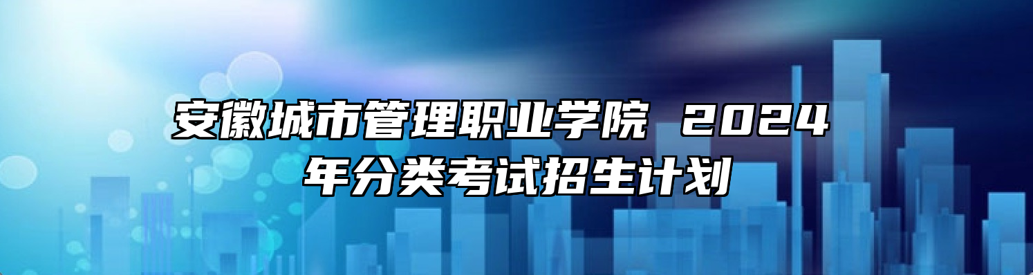 安徽城市管理职业学院 2024 年分类考试招生计划