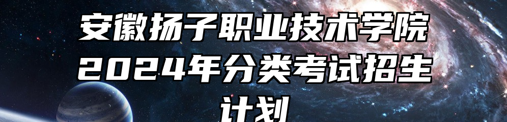 安徽扬子职业技术学院2024年分类考试招生计划