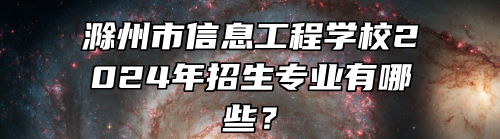 滁州市信息工程学校2024年招生专业有哪些？