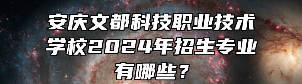 安庆文都科技职业技术学校2024年招生专业有哪些？