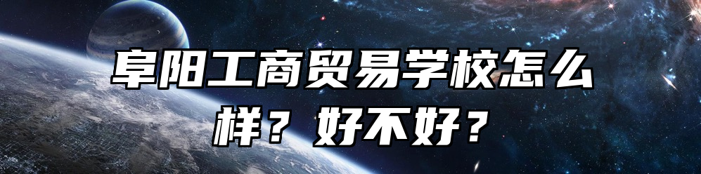 阜阳工商贸易学校怎么样？好不好？