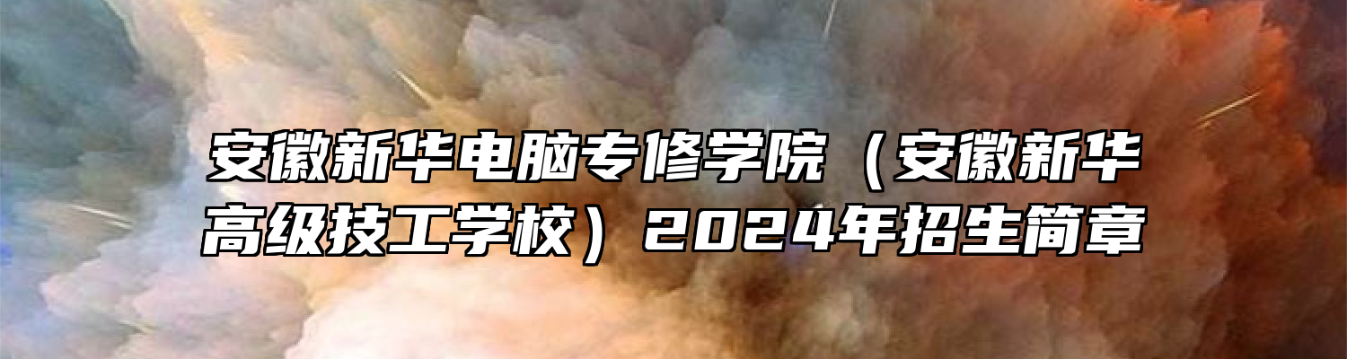 安徽新华电脑专修学院（安徽新华高级技工学校）2024年招生简章