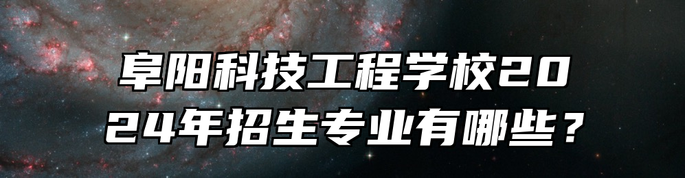 阜阳科技工程学校2024年招生专业有哪些？