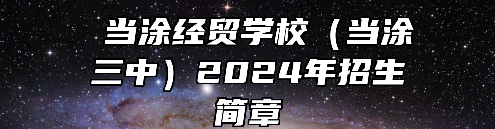  当涂经贸学校（当涂三中）2024年招生简章