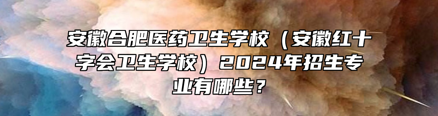 安徽合肥医药卫生学校（安徽红十字会卫生学校）2024年招生专业有哪些？