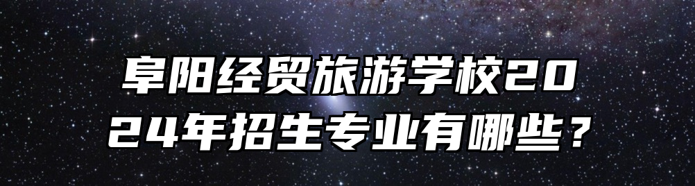 阜阳经贸旅游学校2024年招生专业有哪些？