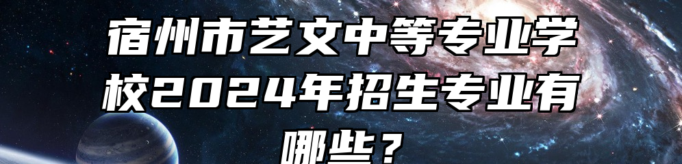 宿州市艺文中等专业学校2024年招生专业有哪些？