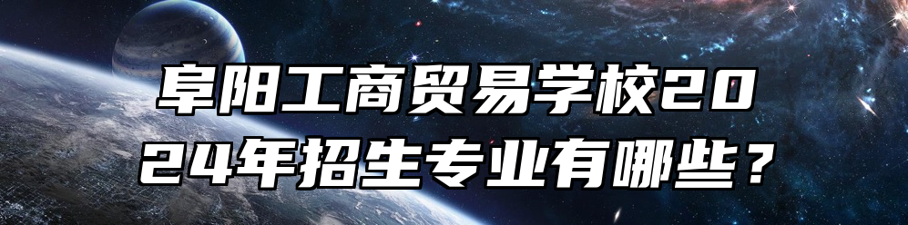 阜阳工商贸易学校2024年招生专业有哪些？