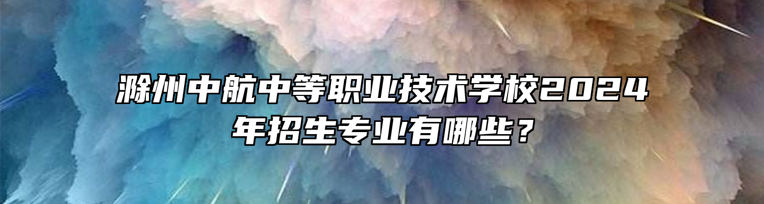 滁州中航中等职业技术学校2024年招生专业有哪些？