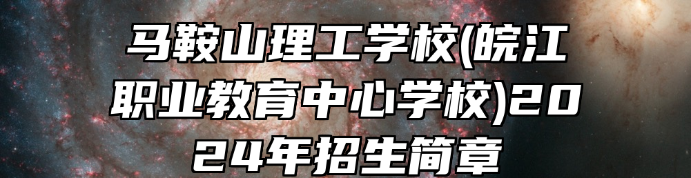 马鞍山理工学校(皖江职业教育中心学校)2024年招生简章