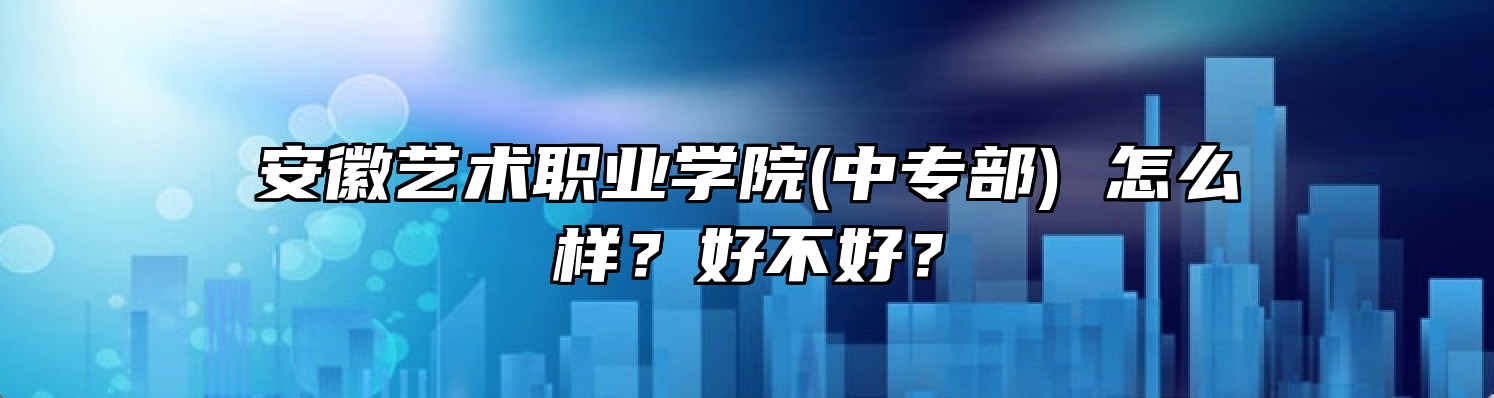 安徽艺术职业学院(中专部) 怎么样？好不好？