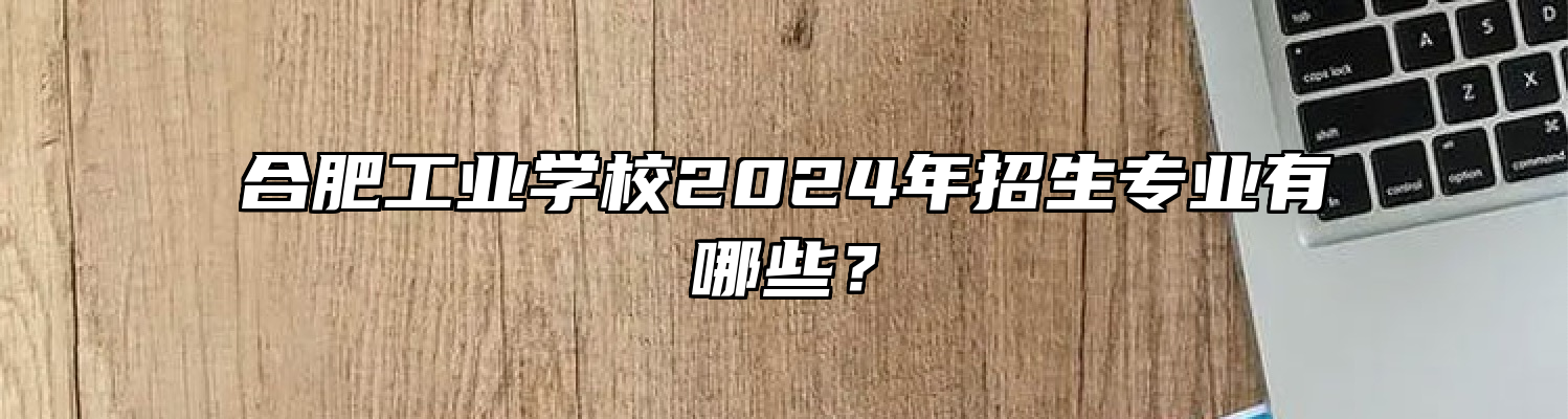 合肥工业学校2024年招生专业有哪些？