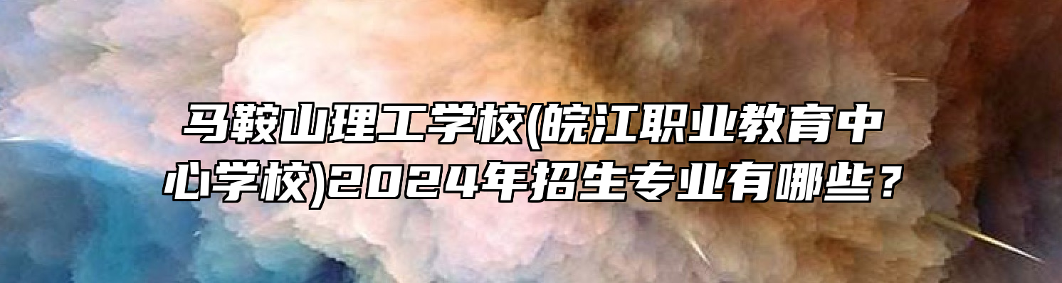 马鞍山理工学校(皖江职业教育中心学校)2024年招生专业有哪些？