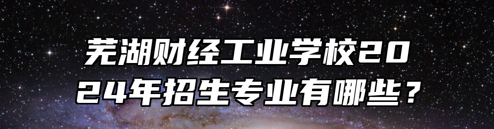 芜湖财经工业学校2024年招生专业有哪些？