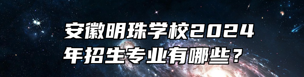  安徽明珠学校2024年招生专业有哪些？