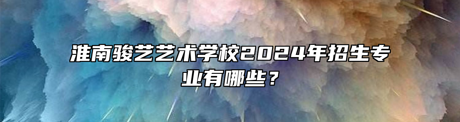 淮南骏艺艺术学校2024年招生专业有哪些？