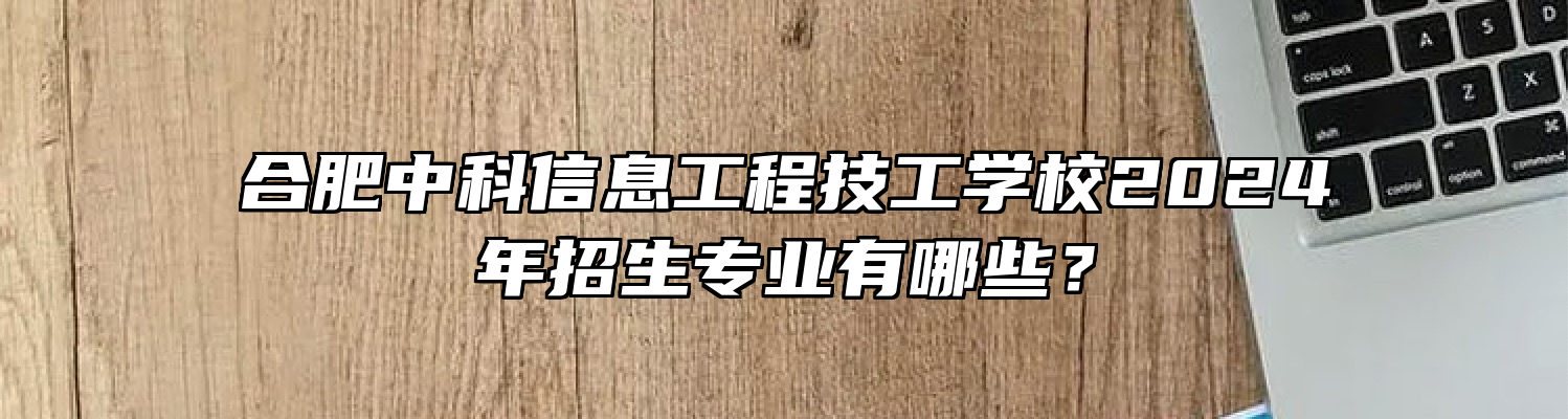 合肥中科信息工程技工学校2024年招生专业有哪些？