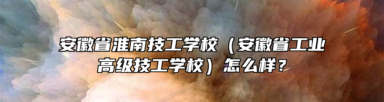 安徽省淮南技工学校（安徽省工业高级技工学校）怎么样？