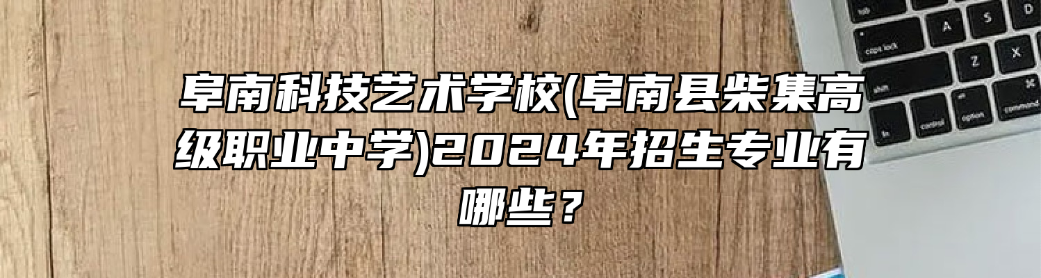 阜南科技艺术学校(阜南县柴集高级职业中学)2024年招生专业有哪些？