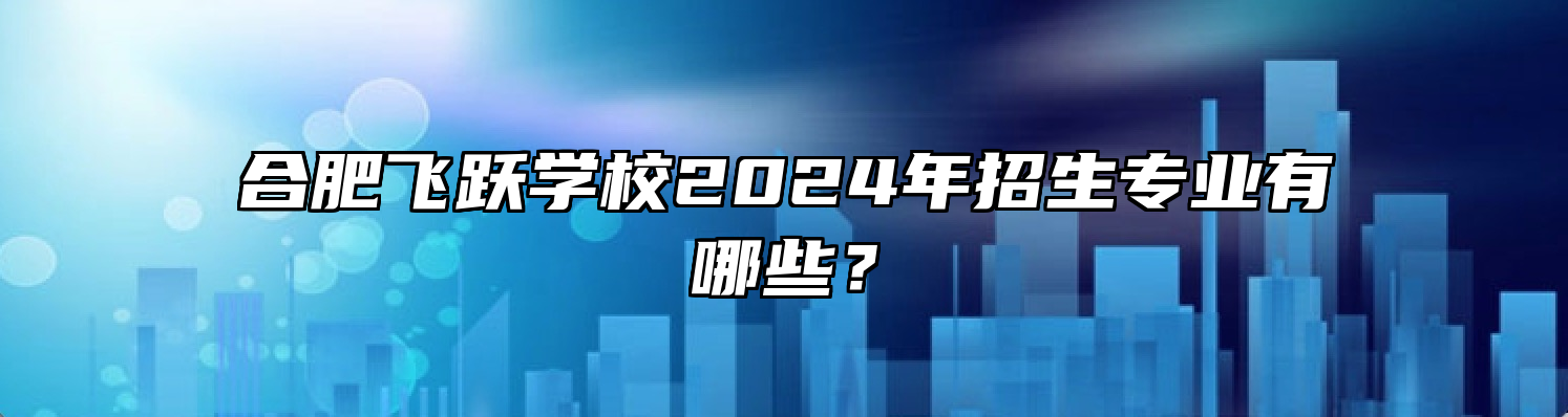 合肥飞跃学校2024年招生专业有哪些？