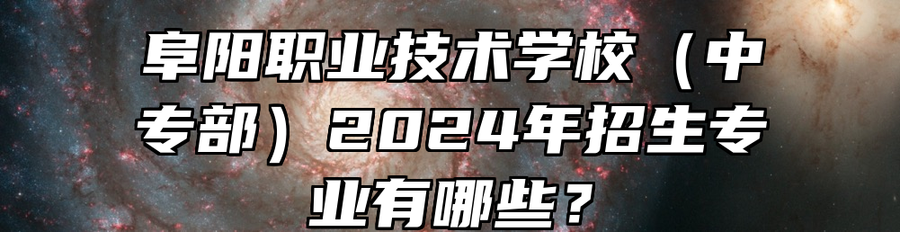 阜阳职业技术学校（中专部）2024年招生专业有哪些？