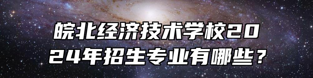 皖北经济技术学校2024年招生专业有哪些？