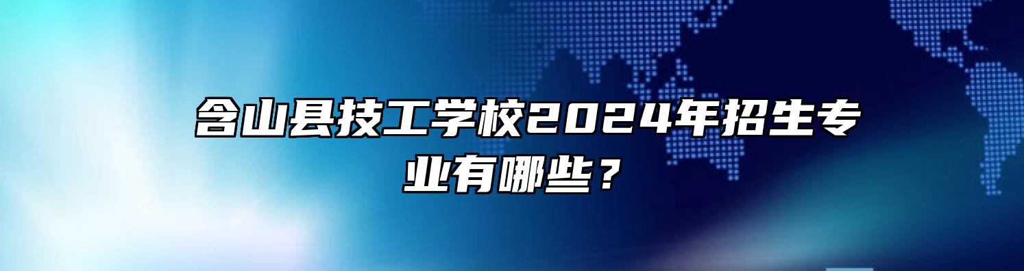  含山县技工学校2024年招生专业有哪些？