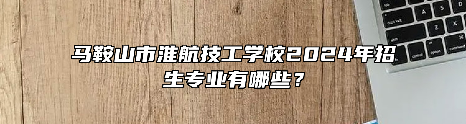 马鞍山市淮航技工学校2024年招生专业有哪些？