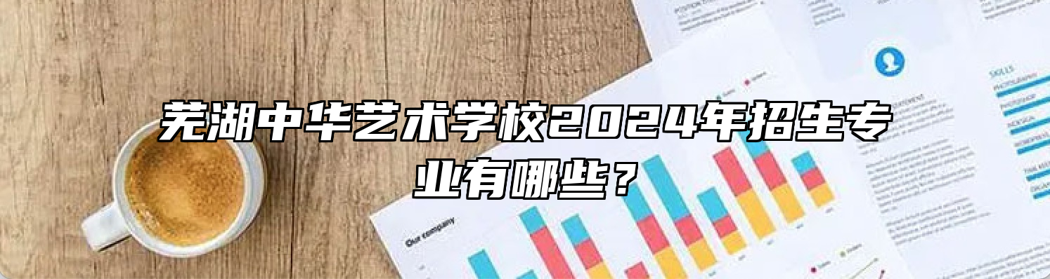 芜湖中华艺术学校2024年招生专业有哪些？