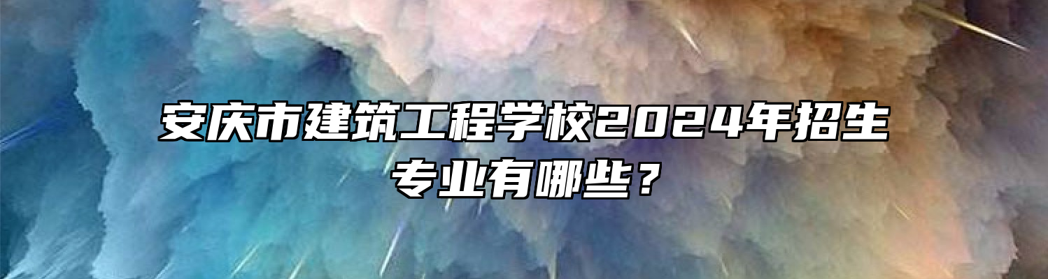 安庆市建筑工程学校2024年招生专业有哪些？