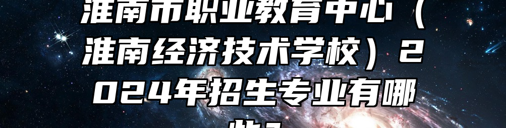 淮南市职业教育中心（淮南经济技术学校）2024年招生专业有哪些？