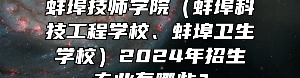 蚌埠技师学院（蚌埠科技工程学校、蚌埠卫生学校）2024年招生专业有哪些？