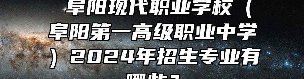  阜阳现代职业学校（阜阳第一高级职业中学）2024年招生专业有哪些？