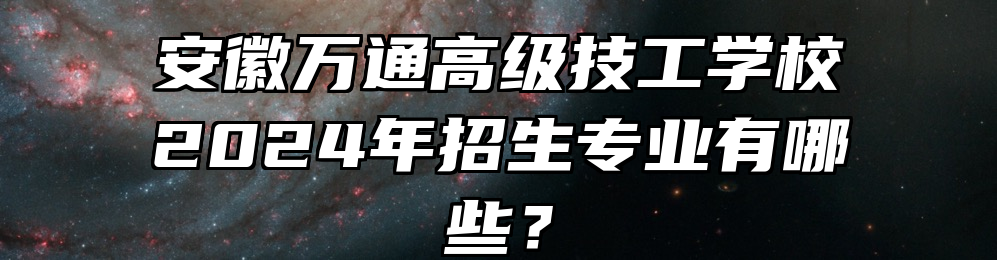 安徽万通高级技工学校2024年招生专业有哪些？