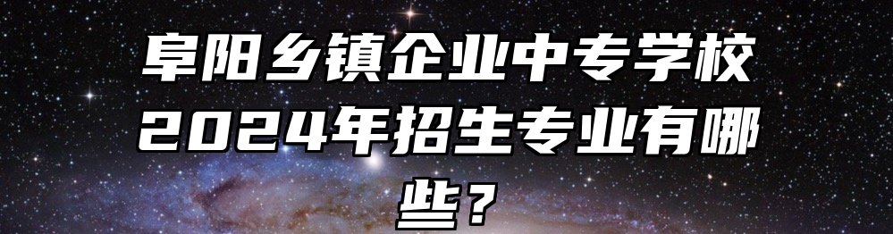 阜阳乡镇企业中专学校2024年招生专业有哪些？
