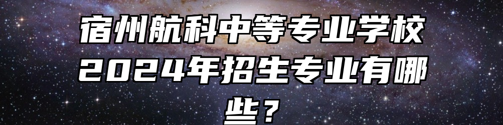 宿州航科中等专业学校2024年招生专业有哪些？