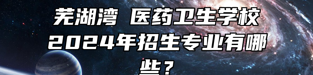 芜湖湾沚医药卫生学校2024年招生专业有哪些？