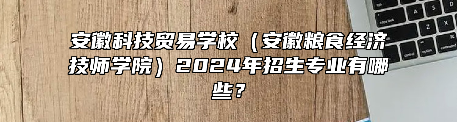 安徽科技贸易学校（安徽粮食经济技师学院）2024年招生专业有哪些？